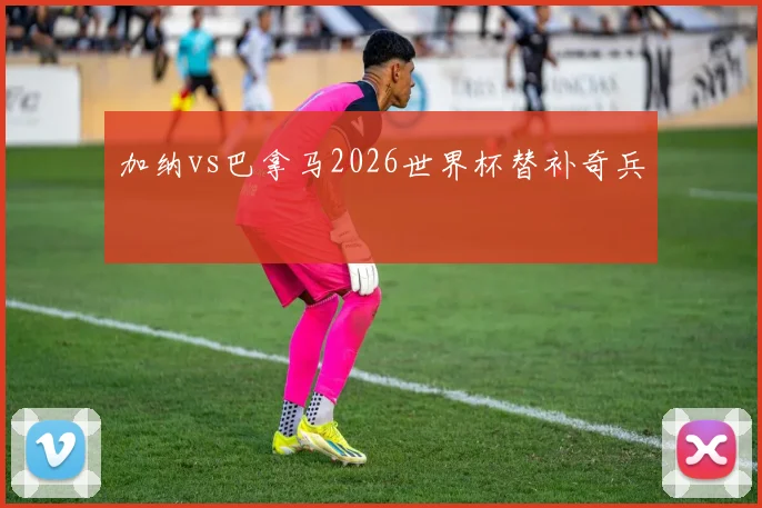 加纳vs巴拿马2026世界杯替补奇兵