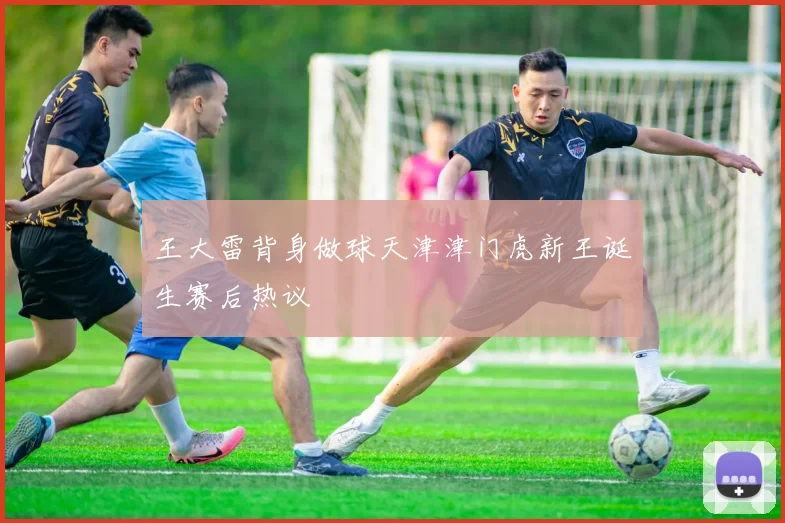 王大雷背身做球天津津门虎新王诞生赛后热议