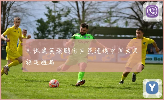 久保建英谢鹏飞巨星连线中国女足锁定胜局