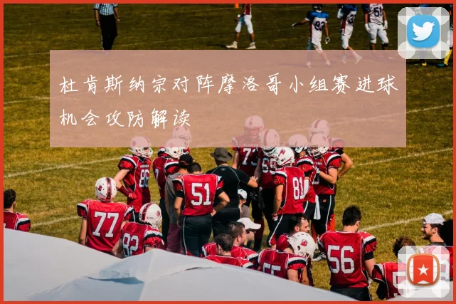 杜肯斯纳宗对阵摩洛哥小组赛进球机会攻防解读