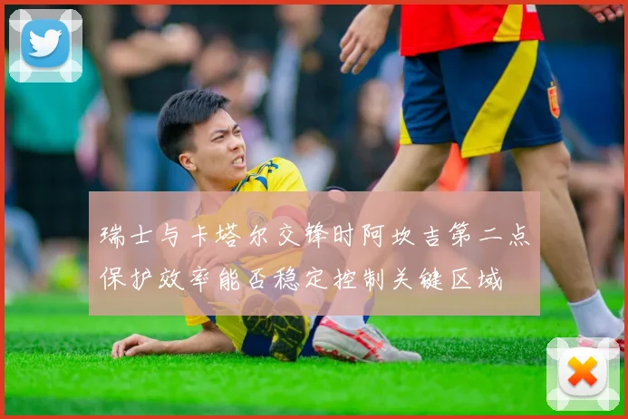 瑞士与卡塔尔交锋时阿坎吉第二点保护效率能否稳定控制关键区域