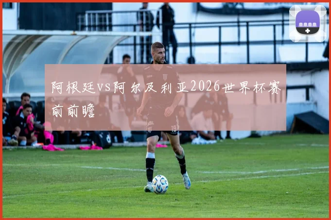 阿根廷vs阿尔及利亚2026世界杯赛前前瞻