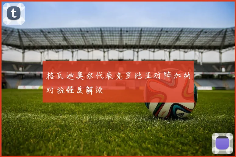 格瓦迪奥尔代表克罗地亚对阵加纳对抗强度解读