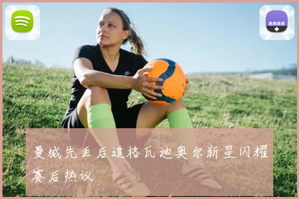 曼城先丢后追格瓦迪奥尔新星闪耀赛后热议