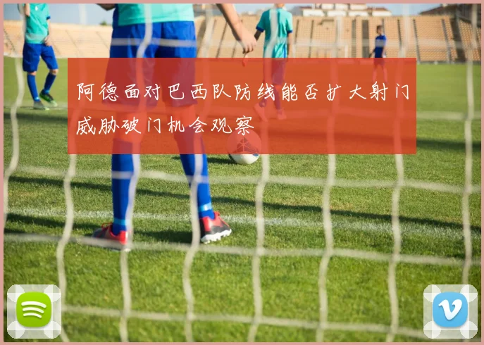 阿德面对巴西队防线能否扩大射门威胁破门机会观察