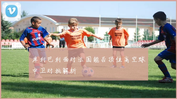 库利巴利面对法国能否顶住高空球中卫对抗解析