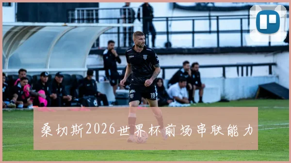 桑切斯2026世界杯前场串联能力