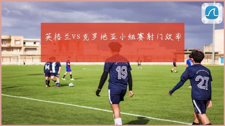 英格兰vs克罗地亚小组赛射门效率