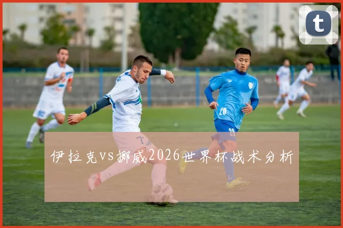 伊拉克vs挪威2026世界杯战术分析