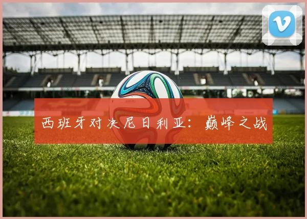 西班牙对决尼日利亚：巅峰之战