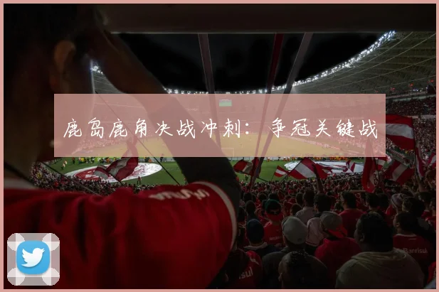 鹿岛鹿角决战冲刺：争冠关键战