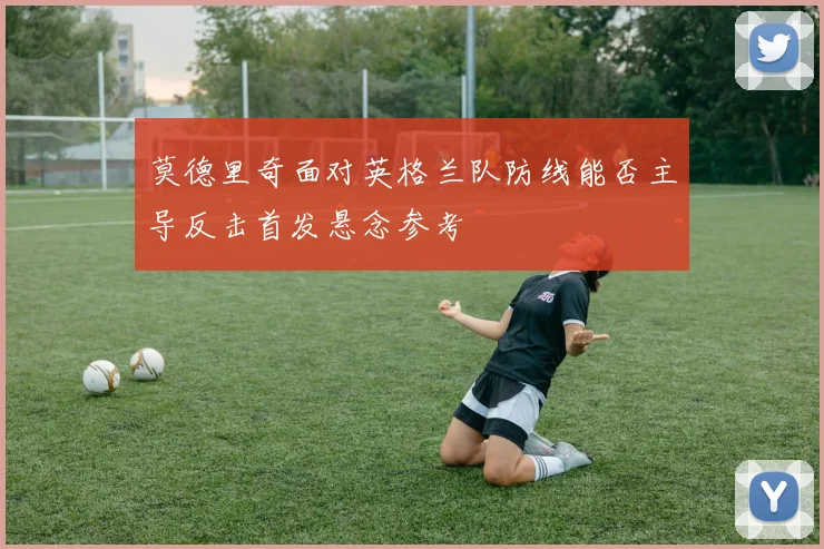 莫德里奇面对英格兰队防线能否主导反击首发悬念参考