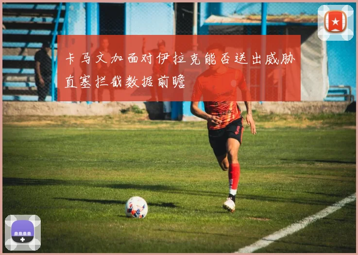 卡马文加面对伊拉克能否送出威胁直塞拦截数据前瞻