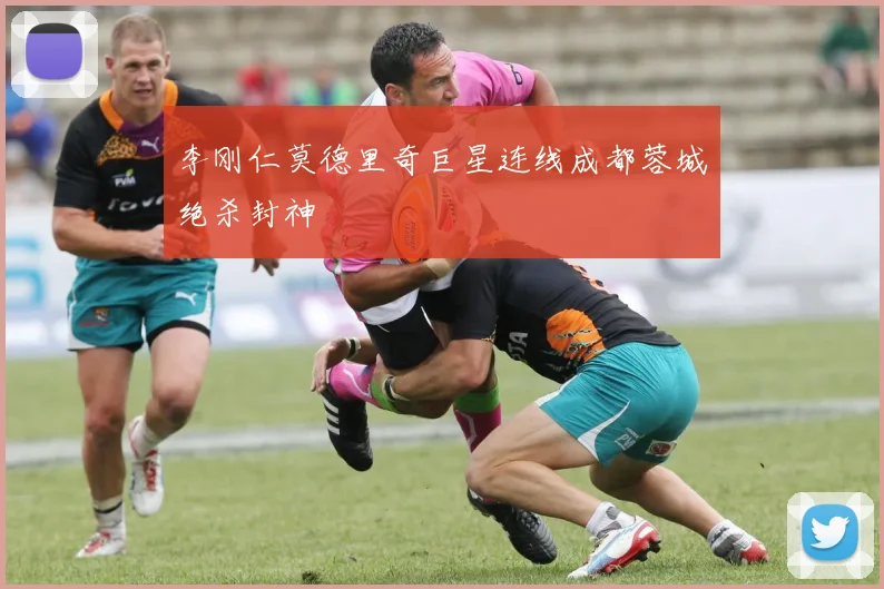 李刚仁莫德里奇巨星连线成都蓉城绝杀封神