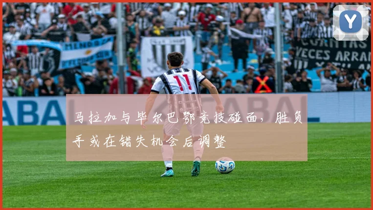 马拉加与毕尔巴鄂竞技碰面，胜负手或在错失机会后调整