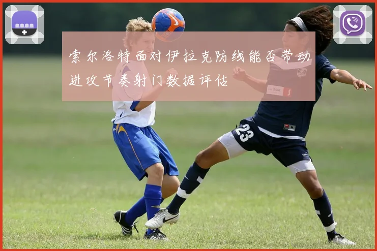 索尔洛特面对伊拉克防线能否带动进攻节奏射门数据评估