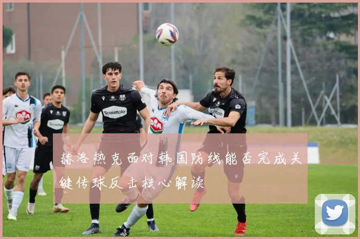 赫洛热克面对韩国防线能否完成关键传球反击核心解读