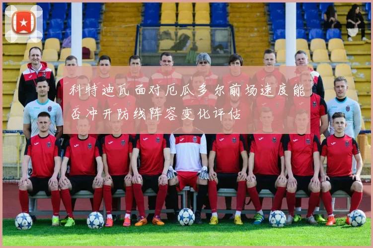 科特迪瓦面对厄瓜多尔前场速度能否冲开防线阵容变化评估