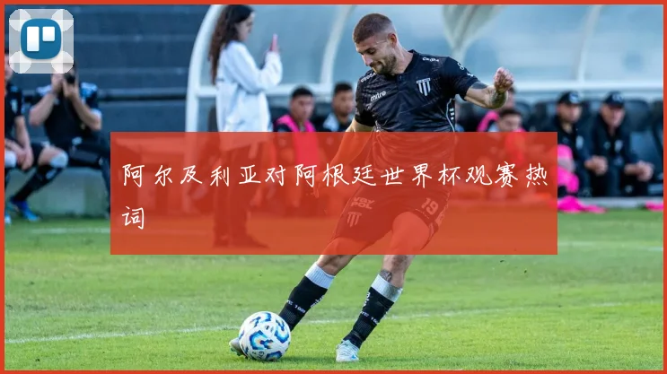 阿尔及利亚对阿根廷世界杯观赛热词