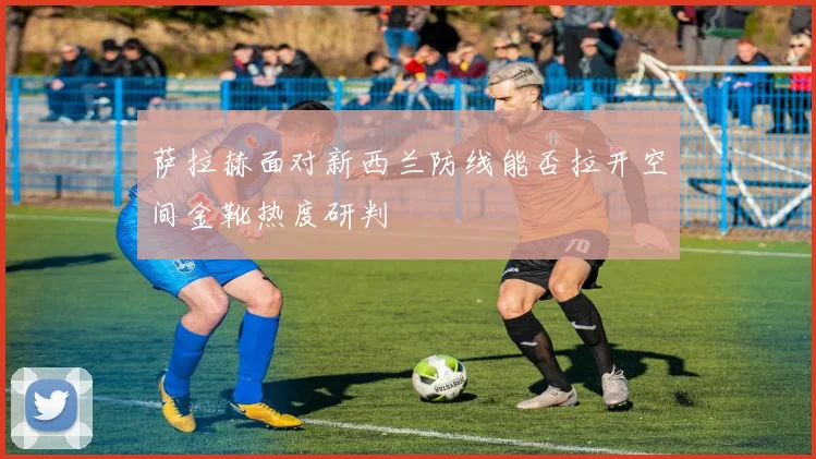 萨拉赫面对新西兰防线能否拉开空间金靴热度研判