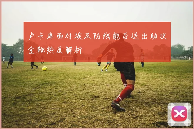 卢卡库面对埃及防线能否送出助攻金靴热度解析