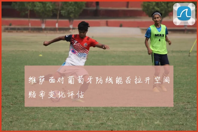 维萨面对葡萄牙防线能否拉开空间赔率变化评估