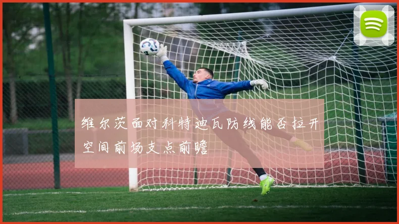 维尔茨面对科特迪瓦防线能否拉开空间前场支点前瞻