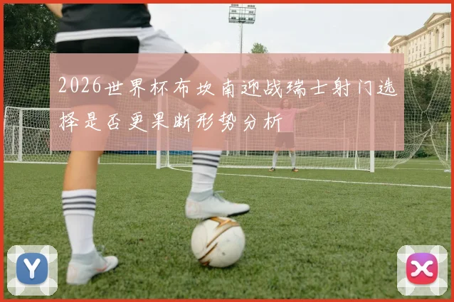 2026世界杯布坎南迎战瑞士射门选择是否更果断形势分析
