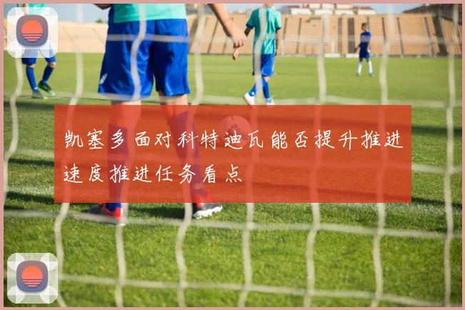 凯塞多面对科特迪瓦能否提升推进速度推进任务看点