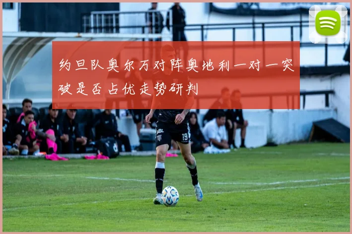 约旦队奥尔万对阵奥地利一对一突破是否占优走势研判