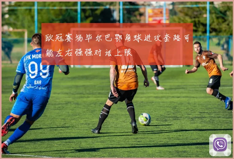 欧冠赛场毕尔巴鄂角球进攻套路可能左右强强对话上限