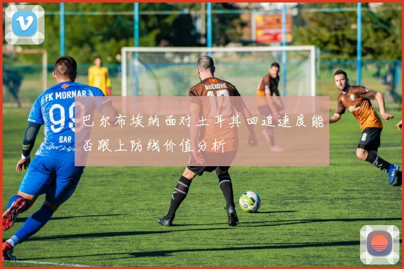 巴尔布埃纳面对土耳其回追速度能否跟上防线价值分析