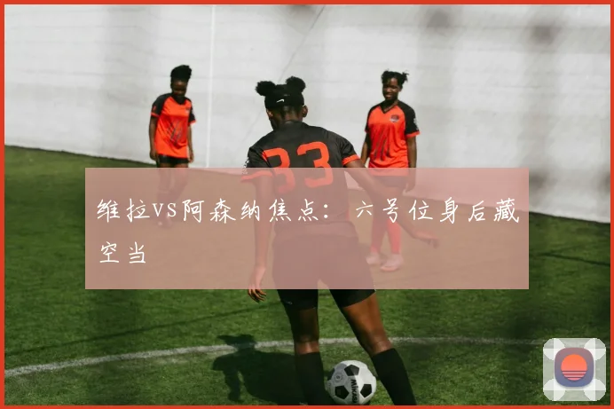 维拉vs阿森纳焦点：六号位身后藏空当