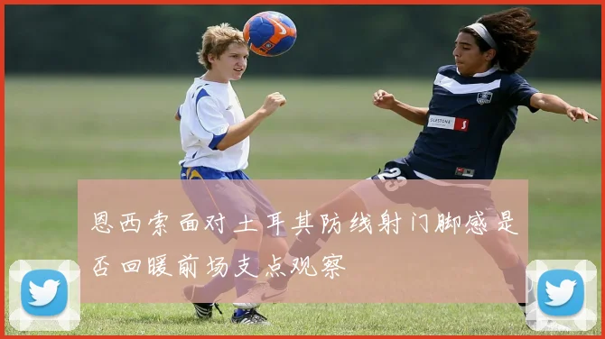 恩西索面对土耳其防线射门脚感是否回暖前场支点观察