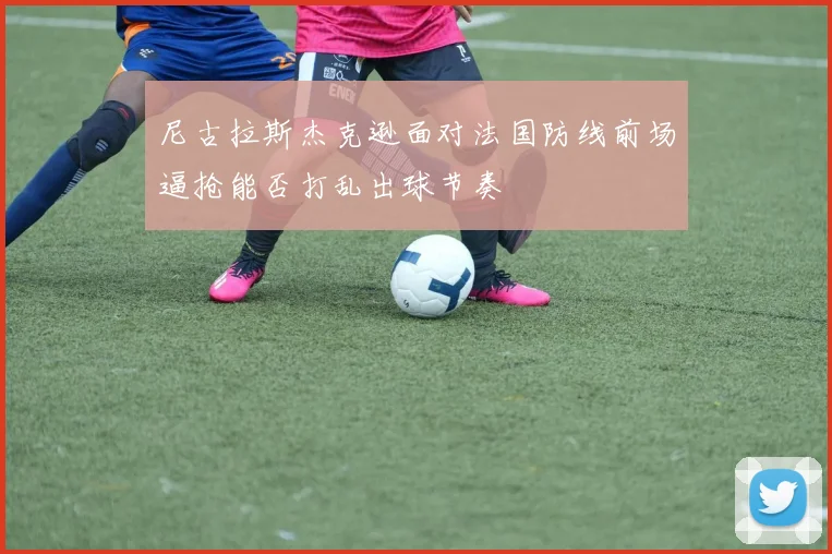尼古拉斯杰克逊面对法国防线前场逼抢能否打乱出球节奏