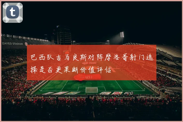 巴西队吉马良斯对阵摩洛哥射门选择是否更果断价值评估