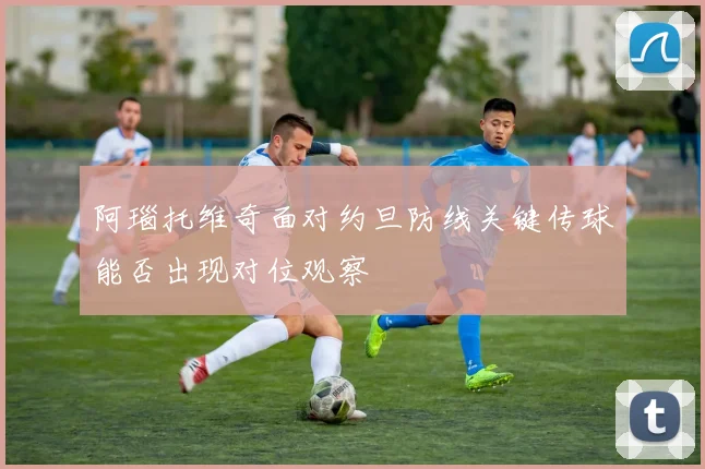 阿瑙托维奇面对约旦防线关键传球能否出现对位观察