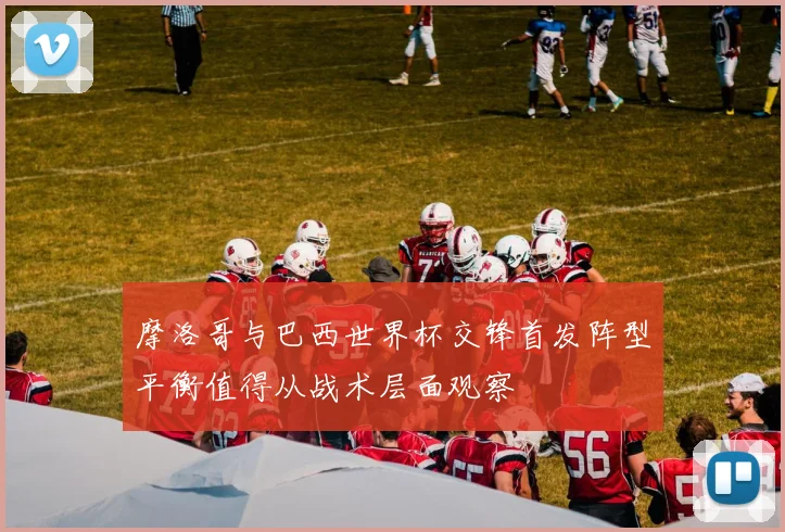摩洛哥与巴西世界杯交锋首发阵型平衡值得从战术层面观察