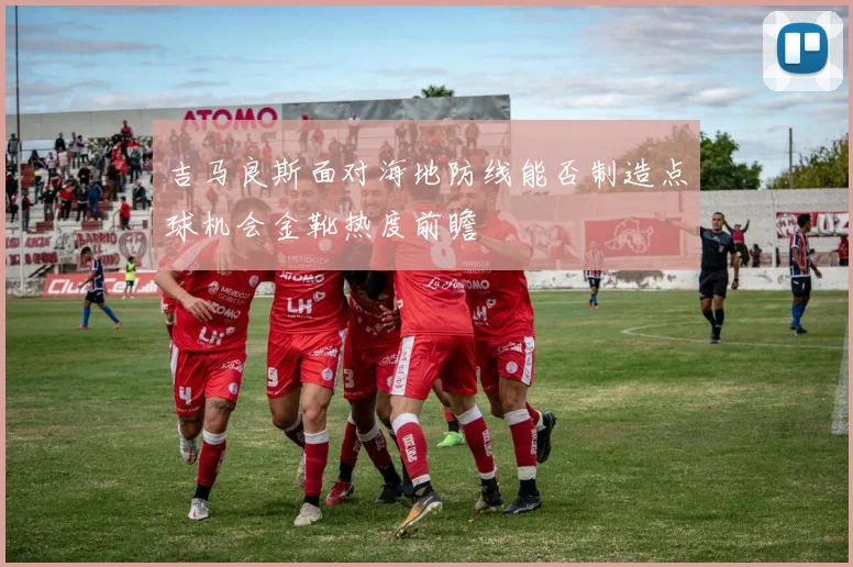 吉马良斯面对海地防线能否制造点球机会金靴热度前瞻