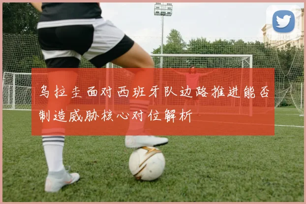 乌拉圭面对西班牙队边路推进能否制造威胁核心对位解析