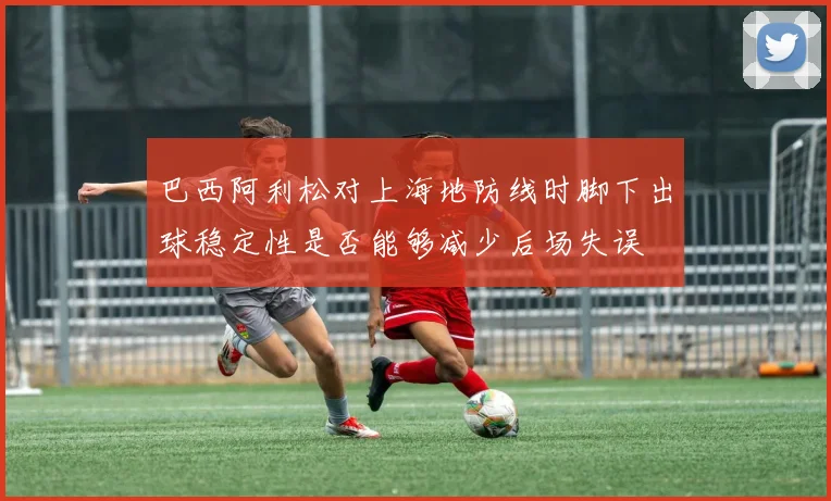 巴西阿利松对上海地防线时脚下出球稳定性是否能够减少后场失误