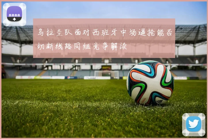 乌拉圭队面对西班牙中场逼抢能否切断线路同组竞争解读