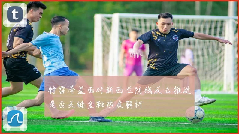 特雷泽盖面对新西兰防线反击推进是否关键金靴热度解析