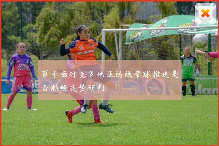 萨卡面对克罗地亚防线带球推进是否顺畅走势研判