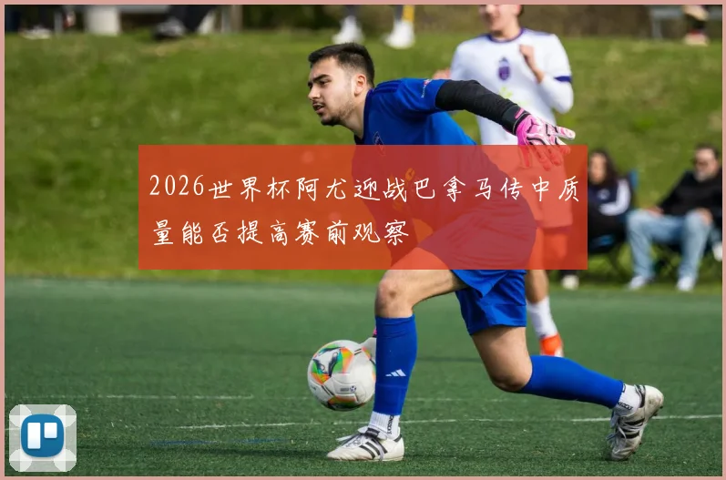 2026世界杯阿尤迎战巴拿马传中质量能否提高赛前观察