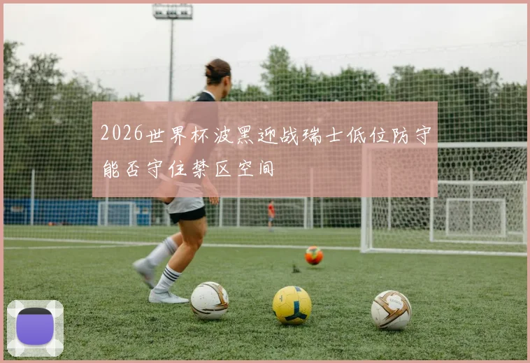 2026世界杯波黑迎战瑞士低位防守能否守住禁区空间